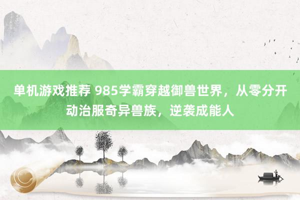 单机游戏推荐 985学霸穿越御兽世界，从零分开动治服奇异兽族，逆袭成能人