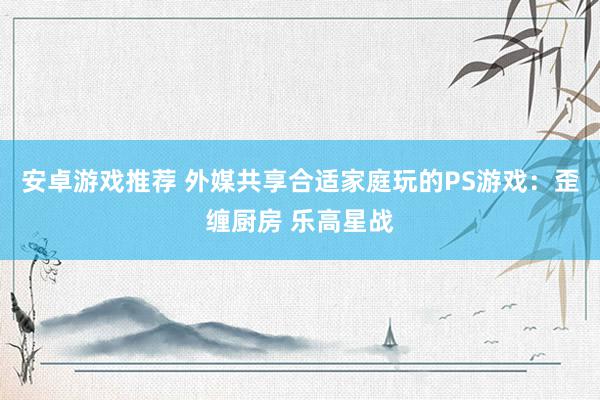 安卓游戏推荐 外媒共享合适家庭玩的PS游戏：歪缠厨房 乐高星战