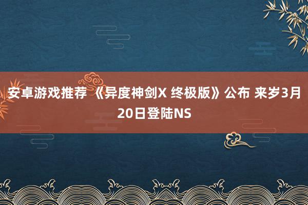 安卓游戏推荐 《异度神剑X 终极版》公布 来岁3月20日登陆NS