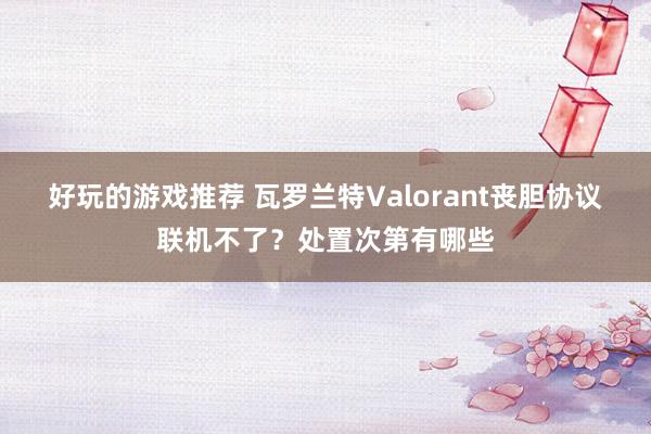 好玩的游戏推荐 瓦罗兰特Valorant丧胆协议联机不了？处置次第有哪些