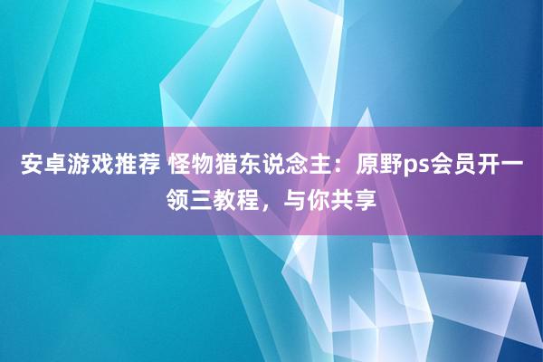 安卓游戏推荐 怪物猎东说念主：原野ps会员开一领三教程，与你共享