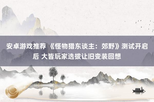 安卓游戏推荐 《怪物猎东谈主：郊野》测试开启后 大皆玩家选拔让旧变装回想