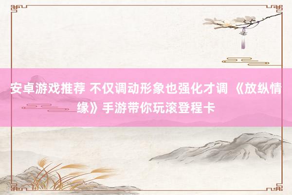 安卓游戏推荐 不仅调动形象也强化才调 《放纵情缘》手游带你玩滚登程卡