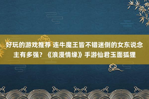 好玩的游戏推荐 连牛魔王皆不错迷倒的女东说念主有多强？《浪漫情缘》手游仙君玉面狐狸