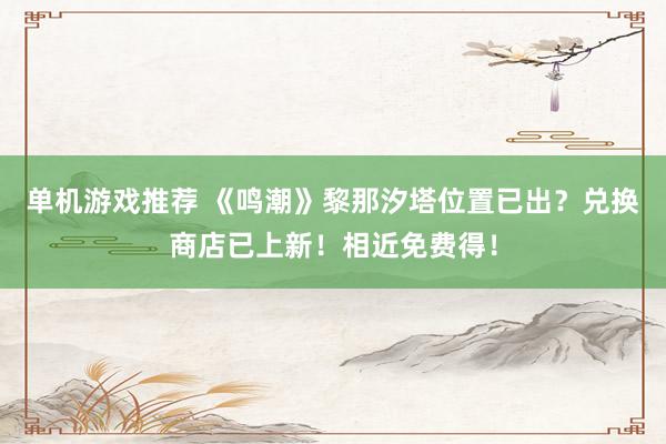 单机游戏推荐 《鸣潮》黎那汐塔位置已出？兑换商店已上新！相近免费得！