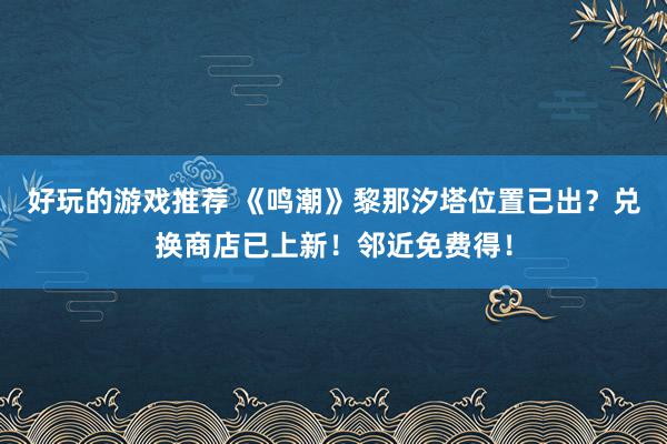 好玩的游戏推荐 《鸣潮》黎那汐塔位置已出？兑换商店已上新！邻近免费得！