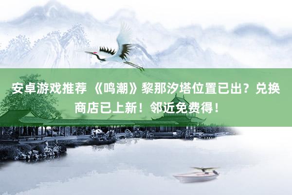 安卓游戏推荐 《鸣潮》黎那汐塔位置已出？兑换商店已上新！邻近免费得！