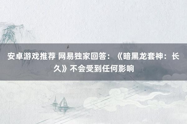 安卓游戏推荐 网易独家回答：《暗黑龙套神：长久》不会受到任何影响