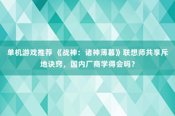 单机游戏推荐 《战神：诸神薄暮》联想师共享斥地诀窍，国内厂商学得会吗？