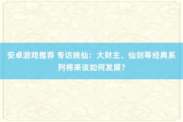 安卓游戏推荐 专访姚仙：大财主、仙剑等经典系列将来该如何发展？