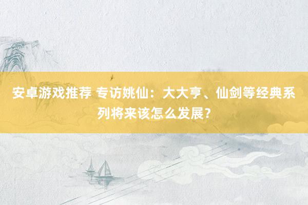 安卓游戏推荐 专访姚仙：大大亨、仙剑等经典系列将来该怎么发展？