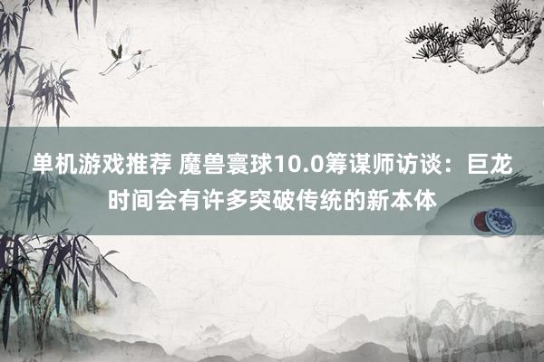 单机游戏推荐 魔兽寰球10.0筹谋师访谈：巨龙时间会有许多突破传统的新本体