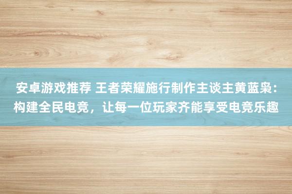 安卓游戏推荐 王者荣耀施行制作主谈主黄蓝枭：构建全民电竞，让每一位玩家齐能享受电竞乐趣