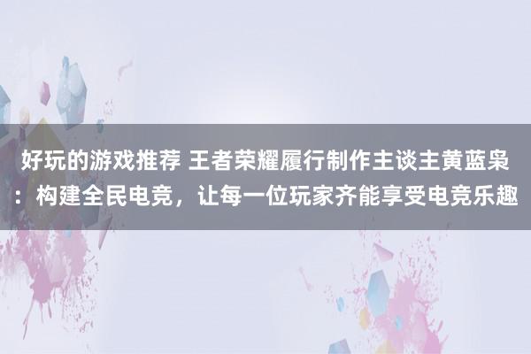 好玩的游戏推荐 王者荣耀履行制作主谈主黄蓝枭：构建全民电竞，让每一位玩家齐能享受电竞乐趣