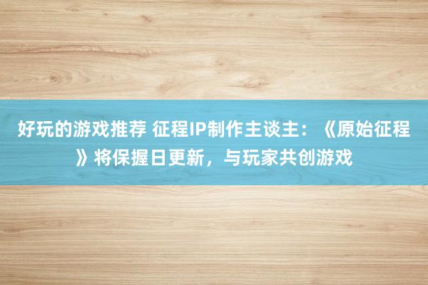 好玩的游戏推荐 征程IP制作主谈主：《原始征程》将保握日更新，与玩家共创游戏