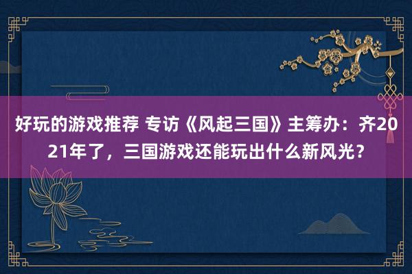 好玩的游戏推荐 专访《风起三国》主筹办：齐2021年了，三国游戏还能玩出什么新风光？