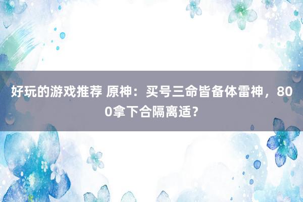 好玩的游戏推荐 原神：买号三命皆备体雷神，800拿下合隔离适？