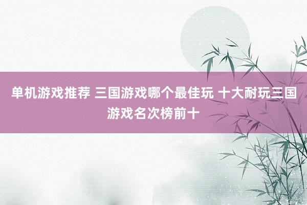 单机游戏推荐 三国游戏哪个最佳玩 十大耐玩三国游戏名次榜前十