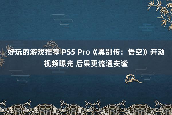 好玩的游戏推荐 PS5 Pro《黑别传：悟空》开动视频曝光 后果更流通安谧