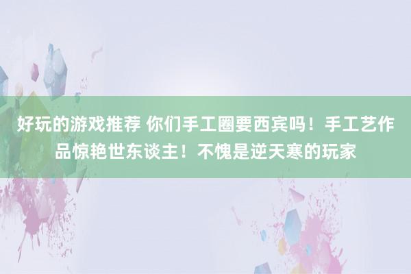 好玩的游戏推荐 你们手工圈要西宾吗！手工艺作品惊艳世东谈主！不愧是逆天寒的玩家