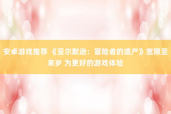 安卓游戏推荐 《亚尔默逊：冒险者的遗产》宽限至来岁 为更好的游戏体验