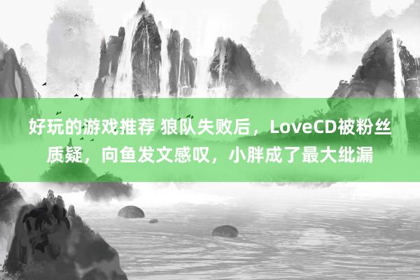 好玩的游戏推荐 狼队失败后，LoveCD被粉丝质疑，向鱼发文感叹，小胖成了最大纰漏