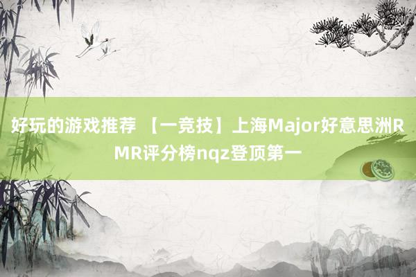 好玩的游戏推荐 【一竞技】上海Major好意思洲RMR评分榜nqz登顶第一