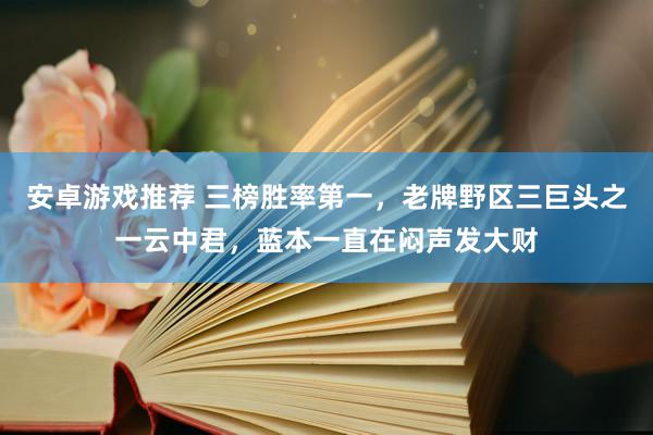 安卓游戏推荐 三榜胜率第一，老牌野区三巨头之一云中君，蓝本一直在闷声发大财