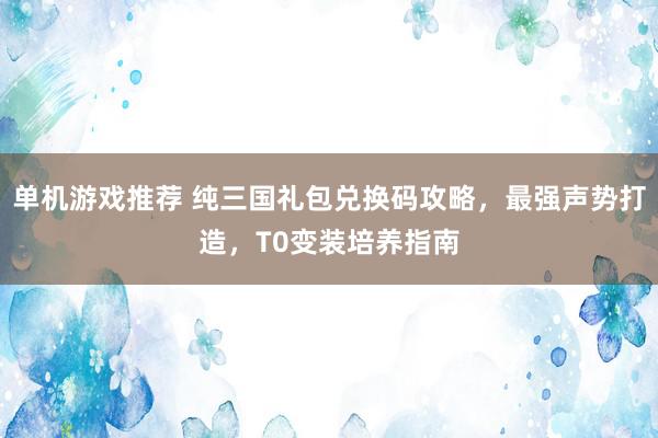 单机游戏推荐 纯三国礼包兑换码攻略，最强声势打造，T0变装培养指南