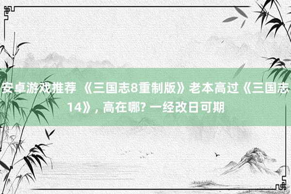 安卓游戏推荐 《三国志8重制版》老本高过《三国志14》, 高在哪? 一经改日可期