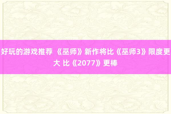 好玩的游戏推荐 《巫师》新作将比《巫师3》限度更大 比《2077》更棒