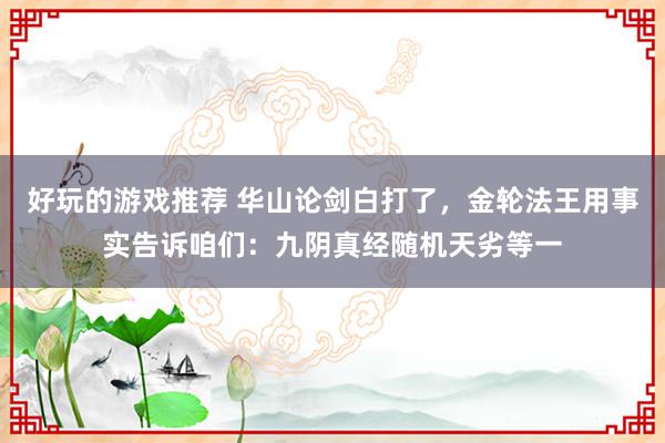 好玩的游戏推荐 华山论剑白打了，金轮法王用事实告诉咱们：九阴真经随机天劣等一