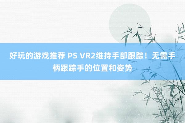 好玩的游戏推荐 PS VR2维持手部跟踪！无需手柄跟踪手的位置和姿势