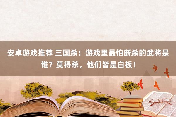 安卓游戏推荐 三国杀：游戏里最怕断杀的武将是谁？莫得杀，他们皆是白板！