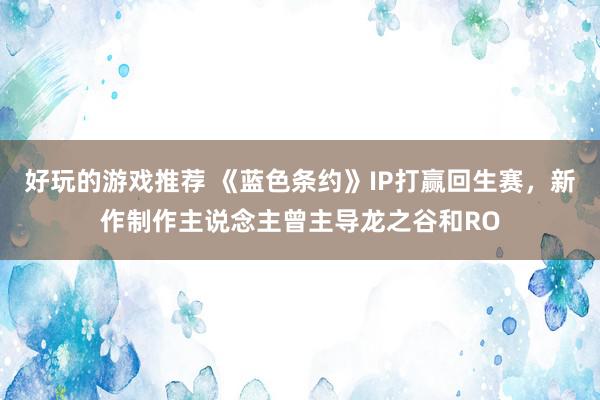 好玩的游戏推荐 《蓝色条约》IP打赢回生赛，新作制作主说念主曾主导龙之谷和RO