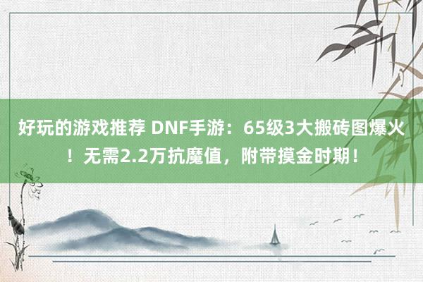 好玩的游戏推荐 DNF手游：65级3大搬砖图爆火！无需2.2万抗魔值，附带摸金时期！