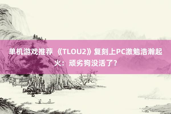 单机游戏推荐 《TLOU2》复刻上PC激勉浩瀚起火：顽劣狗没活了？