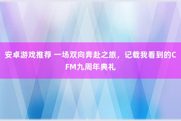 安卓游戏推荐 一场双向奔赴之旅，记载我看到的CFM九周年典礼