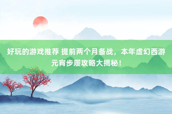 好玩的游戏推荐 提前两个月备战，本年虚幻西游元宵步履攻略大揭秘！