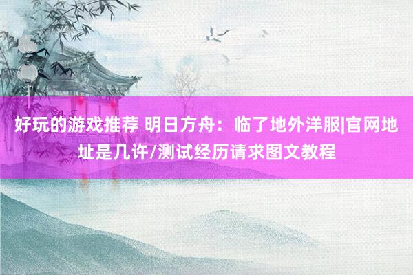 好玩的游戏推荐 明日方舟：临了地外洋服|官网地址是几许/测试经历请求图文教程