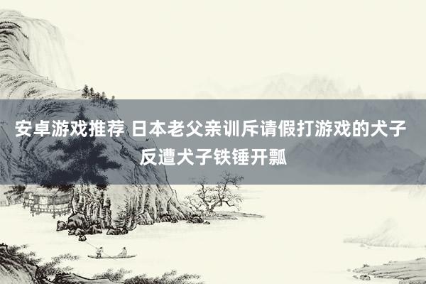 安卓游戏推荐 日本老父亲训斥请假打游戏的犬子 反遭犬子铁锤开瓢