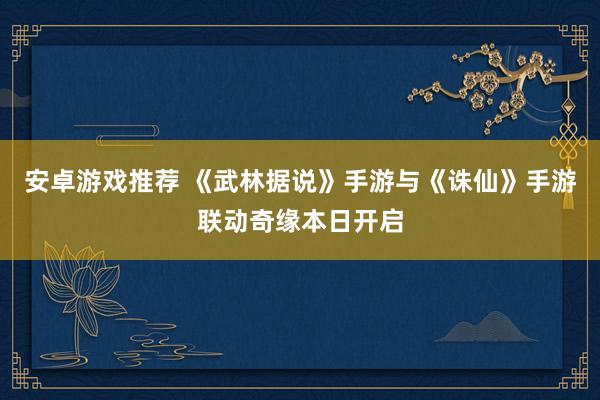 安卓游戏推荐 《武林据说》手游与《诛仙》手游联动奇缘本日开启