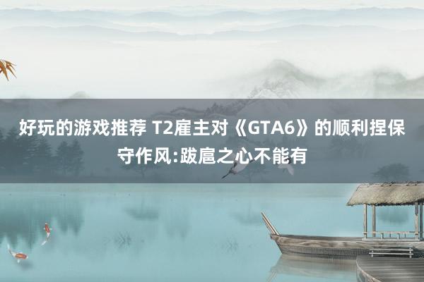 好玩的游戏推荐 T2雇主对《GTA6》的顺利捏保守作风:跋扈之心不能有