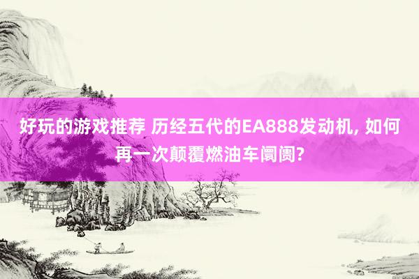 好玩的游戏推荐 历经五代的EA888发动机, 如何再一次颠覆燃油车阛阓?